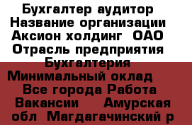 Бухгалтер-аудитор › Название организации ­ Аксион-холдинг, ОАО › Отрасль предприятия ­ Бухгалтерия › Минимальный оклад ­ 1 - Все города Работа » Вакансии   . Амурская обл.,Магдагачинский р-н